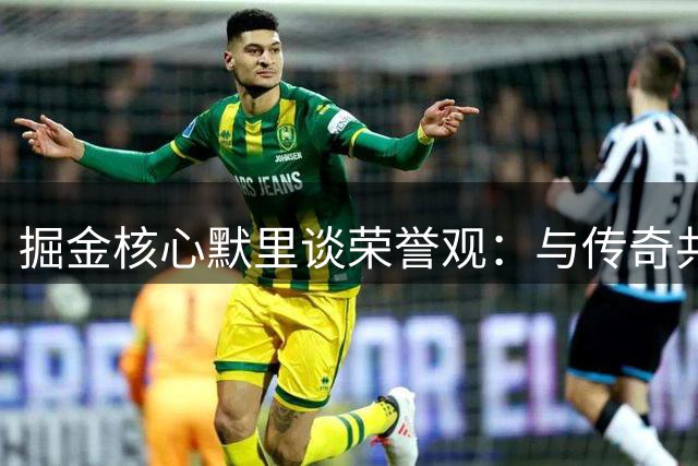 掘金核心默里谈荣誉观：与传奇共事让我看淡个人奖项